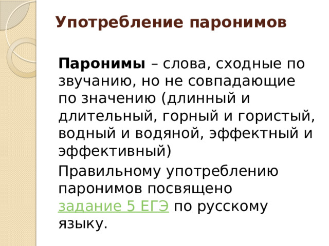 Употребление паронимов   Паронимы  – слова, сходные по звучанию, но не совпадающие по значению (длинный и длительный, горный и гористый, водный и водяной, эффектный и эффективный) Правильному употреблению паронимов посвящено  задание 5 ЕГЭ  по русскому языку. 