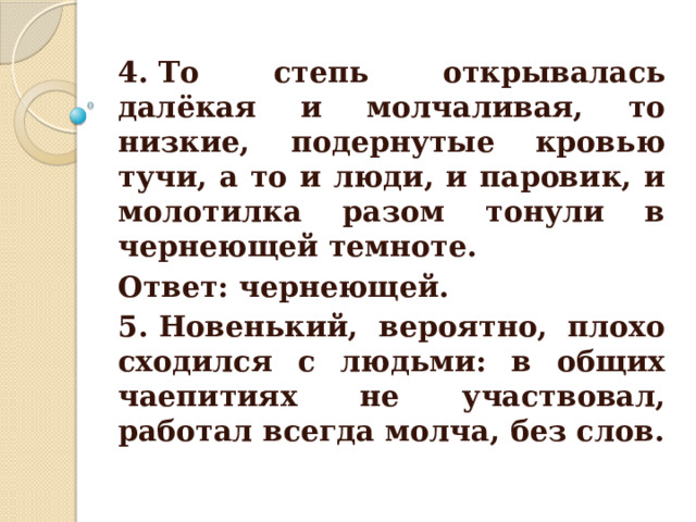 4. То степь открывалась далёкая и молчаливая, то низкие, подернутые кровью тучи, а то и люди, и паровик, и молотилка разом тонули в чернеющей темноте. Ответ: чернеющей. 5. Новенький, вероятно, плохо сходился с людьми: в общих чаепитиях не участвовал, работал всегда молча, без слов. 