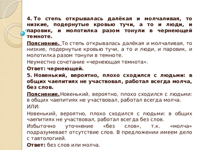 4. То степь открывалась далёкая и молчаливая, то низкие, подернутые кровью тучи, а то и люди, и паровик, и молотилка разом тонули в чернеющей темноте. Пояснение.  То степь открывалась далёкая и молчаливая, то низкие, подернутые кровью тучи, а то и люди, и паровик, и молотилка разом тонули в темноте. Неуместно сочетание «чернеющая темнота». Ответ: чернеющей. 5. Новенький, вероятно, плохо сходился с людьми: в общих чаепитиях не участвовал, работал всегда молча, без слов. Пояснение. Новенький, вероятно, плохо сходился с людьми: в общих чаепитиях не участвовал, работал всегда молча. ИЛИ: Новенький, вероятно, плохо сходился с людьми: в общих чаепитиях не участвовал, работал всегда без слов. Избыточно уточнение «без слов», т.к. «молча» подразумевает отсутствие слов. В предложении имеем дело с тавтологией. Ответ:  без слов или молча. 