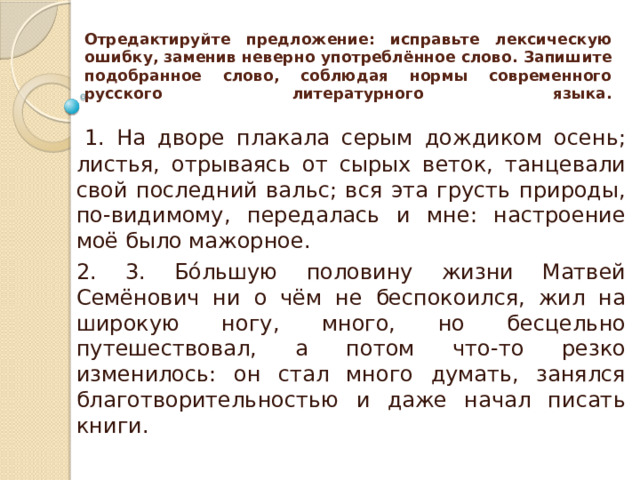 Отредактируйте предложение: исправьте лексическую ошибку, заменив неверно употреблённое слово. Запишите подобранное слово, соблюдая нормы современного русского литературного языка.     1. На дворе плакала серым дождиком осень; листья, отрываясь от сырых веток, танцевали свой последний вальс; вся эта грусть природы, по-видимому, передалась и мне: настроение моё было мажорное. 2. 3. Бóльшую половину жизни Матвей Семёнович ни о чём не беспокоился, жил на широкую ногу, много, но бесцельно путешествовал, а потом что-то резко изменилось: он стал много думать, занялся благотворительностью и даже начал писать книги. 