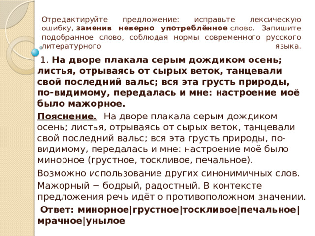 Отредактируйте предложение: исправьте лексическую ошибку,  заменив неверно употреблённое  слово. Запишите подобранное слово, соблюдая нормы современного русского литературного языка.   1. На дворе плакала серым дождиком осень; листья, отрываясь от сырых веток, танцевали свой последний вальс; вся эта грусть природы, по-видимому, передалась и мне: настроение моё было мажорное. Пояснение.   На дворе плакала серым дождиком осень; листья, отрываясь от сырых веток, танцевали свой последний вальс; вся эта грусть природы, по-видимому, передалась и мне: настроение моё было минорное (грустное, тоскливое, печальное). Возможно использование других синонимичных слов. Мажорный − бодрый, радостный. В контексте предложения речь идёт о противоположном значении.   Ответ: минорное|грустное|тоскливое|печальное|мрачное|унылое