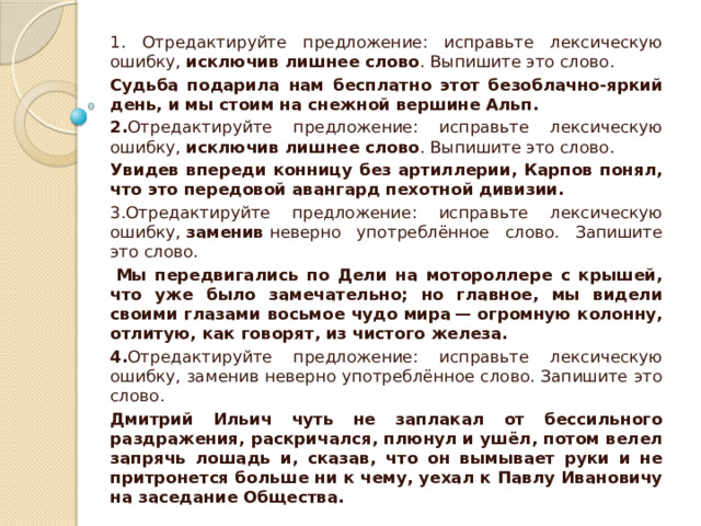 1. Отредактируйте предложение: исправьте лексическую ошибку,  исключив лишнее слово . Выпишите это слово. Судьба подарила нам бесплатно этот безоблачно-яркий день, и мы стоим на снежной вершине Альп. 2. Отредактируйте предложение: исправьте лексическую ошибку,  исключив лишнее слово . Выпишите это слово. Увидев впереди конницу без артиллерии, Карпов понял, что это передовой авангард пехотной дивизии. 3.Отредактируйте предложение: исправьте лексическую ошибку,  заменив  неверно употреблённое слово. Запишите это слово.   Мы передвигались по Дели на мотороллере с крышей, что уже было замечательно; но главное, мы видели своими глазами восьмое чудо мира — огромную колонну, отлитую, как говорят, из чистого железа. 4. Отредактируйте предложение: исправьте лексическую ошибку, заменив неверно употреблённое слово. Запишите это слово. Дмитрий Ильич чуть не заплакал от бессильного раздражения, раскричался, плюнул и ушёл, потом велел запрячь лошадь и, сказав, что он вымывает руки и не притронется больше ни к чему, уехал к Павлу Ивановичу на заседание Общества. 