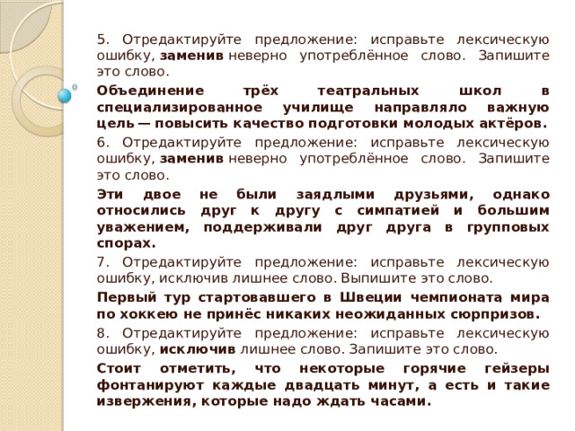 5. Отредактируйте предложение: исправьте лексическую ошибку,  заменив  неверно употреблённое слово. Запишите это слово. Объединение трёх театральных школ в специализированное училище направляло важную цель — повысить качество подготовки молодых актёров. 6. Отредактируйте предложение: исправьте лексическую ошибку,  заменив  неверно употреблённое слово. Запишите это слово. Эти двое не были заядлыми друзьями, однако относились друг к другу с симпатией и большим уважением, поддерживали друг друга в групповых спорах. 7. Отредактируйте предложение: исправьте лексическую ошибку, исключив лишнее слово. Выпишите это слово. Первый тур стартовавшего в Швеции чемпионата мира по хоккею не принёс никаких неожиданных сюрпризов. 8. Отредактируйте предложение: исправьте лексическую ошибку,  исключив  лишнее слово. Запишите это слово. Стоит отметить, что некоторые горячие гейзеры фонтанируют каждые двадцать минут, а есть и такие извержения, которые надо ждать часами. 