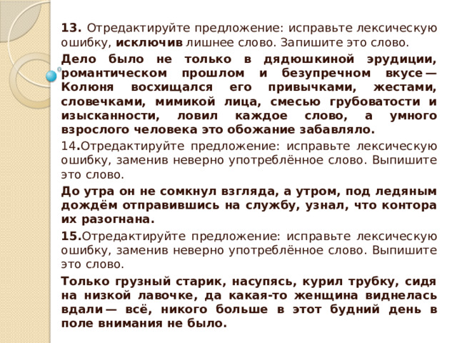 13. Отредактируйте предложение: исправьте лексическую ошибку,  исключив  лишнее слово. Запишите это слово. Дело было не только в дядюшкиной эрудиции, романтическом прошлом и безупречном вкусе — Колюня восхищался его привычками, жестами, словечками, мимикой лица, смесью грубоватости и изысканности, ловил каждое слово, а умного взрослого человека это обожание забавляло. 14 . Отредактируйте предложение: исправьте лексическую ошибку, заменив неверно употреблённое слово. Выпишите это слово. До утра он не сомкнул взгляда, а утром, под ледяным дождём отправившись на службу, узнал, что контора их разогнана. 15. Отредактируйте предложение: исправьте лексическую ошибку, заменив неверно употреблённое слово. Выпишите это слово. Только грузный старик, насупясь, курил трубку, сидя на низкой лавочке, да какая-то женщина виднелась вдали — всё, никого больше в этот будний день в поле внимания не было. 