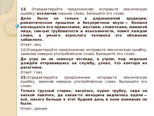 13. Отредактируйте предложение: исправьте лексическую ошибку,  исключив  лишнее слово. Запишите это слово. Дело было не только в дядюшкиной эрудиции, романтическом прошлом и безупречном вкусе — Колюня восхищался его привычками, жестами, словечками, мимикой лица, смесью грубоватости и изысканности, ловил каждое слово, а умного взрослого человека это обожание забавляло. Ответ: лиц 14 . Отредактируйте предложение: исправьте лексическую ошибку, заменив неверно употреблённое слово. Выпишите это слово. До утра он не сомкнул взгляда, а утром, под ледяным дождём отправившись на службу, узнал, что контора их разогнана. Ответ: глаз 15. Отредактируйте предложение: исправьте лексическую ошибку, заменив неверно употреблённое слово. Выпишите это слово. Только грузный старик, насупясь, курил трубку, сидя на низкой лавочке, да какая-то женщина виднелась вдали — всё, никого больше в этот будний день в поле внимания не было. Ответ: зрения 