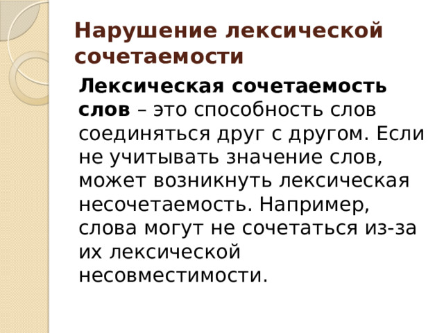 Нарушение лексической сочетаемости    Лексическая сочетаемость слов  – это способность слов соединяться друг с другом. Если не учитывать значение слов, может возникнуть лексическая несочетаемость. Например, слова могут не сочетаться из-за их лексической несовместимости. 