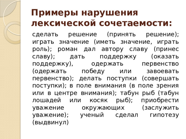 Примеры нарушения лексической сочетаемости:   сделать решение (принять решение); играть значение (иметь значение, играть роль); роман дал автору славу (принес славу); дать поддержку (оказать поддержку), одержать первенство (одержать победу или завоевать первенство); делать поступки (совершать поступки); в поле внимания (в поле зрения или в центре внимания); табун рыб (табун лошадей или косяк рыб); приобрести уважение окружающих (заслужить уважение); ученый сделал гипотезу (выдвинул) 