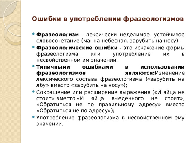 Ошибки в употреблении фразеологизмов Фразеологизм  – лексически неделимое, устойчивое словосочетание (манна небесная, зарубить на носу). Фразеологические ошибки  - это искажение формы фразеологизма или употребление их в несвойственном им значении. Типичными ошибками в использовании фразеологизмов являются: Изменение лексического состава фразеологизма («зарубить на лбу» вместо «зарубить на носу»); Сокращение или расширение выражения («И яйца не стоит» вместо «И яйца выеденного не стоит», «Обратиться не по правильному адресу» вместо «Обратиться не по адресу»); Употребление фразеологизма в несвойственном ему значении.