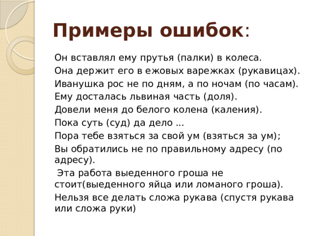 Примеры ошибок : Он вставлял ему прутья (палки) в колеса. Она держит его в ежовых варежках (рукавицах). Иванушка рос не по дням, а по ночам (по часам). Ему досталась львиная часть (доля). Довели меня до белого колена (каления). Пока суть (суд) да дело ... Пора тебе взяться за свой ум (взяться за ум); Вы обратились не по правильному адресу (по адресу). Эта работа выеденного гроша не стоит(выеденного яйца или ломаного гроша). Нельзя все делать сложа рукава (спустя рукава или сложа руки) 