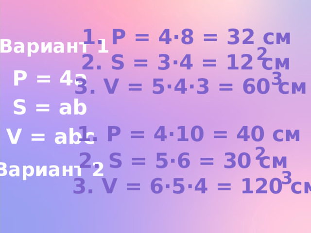 1. P = 4∙8 = 32 см Вариант 1 2 2. S = 3∙4 = 12 см P = 4a 3 3. V = 5∙4∙3 = 60 см S = ab 1. P = 4∙10 = 40 см V = abc 2 2. S = 5∙6 = 30 см Вариант 2 3 3. V = 6∙5∙4 = 120 см 