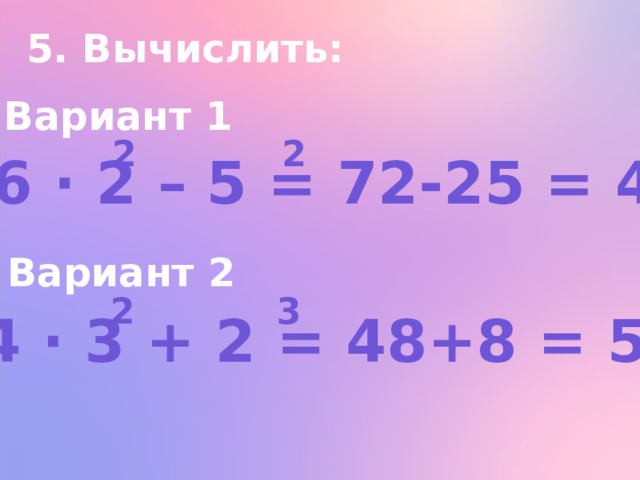 5. Вычислить: Вариант 1 2 2 а) 6 ∙ 2 – 5 = 72-25 = 47 Вариант 2 2 3 а) 4 ∙ 3 + 2 = 48+8 = 56 