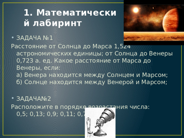 1. Математический лабиринт ЗАДАЧА №1 Расстояние от Солнца до Марса 1,524 астрономических единицы; от Солнца до Венеры 0,723 а. ед. Какое расстояние от Марса до Венеры, если:  а) Венера находится между Солнцем и Марсом;  б) Солнце находится между Венерой и Марсом; ЗАДАЧА№2 Расположите в порядке возрастания числа:  0,5; 0,13; 0,9; 0,11; 0,7. 
