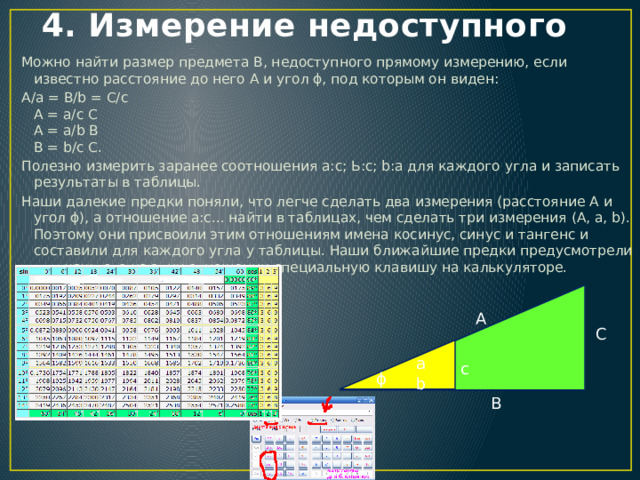 4. Измерение недоступного Можно найти размер предмета В, недоступного прямому измерению, если известно расстояние до него А и угол ϕ, под которым он виден: А/а = В/b = С/с  А = а/с С  А = а/b В  В = b/с С. Полезно измерить заранее соотношения а:с; Ь:с; b:а для каждого угла и записать результаты в таблицы. Наши далекие предки поняли, что легче сделать два измерения (расстояние А и угол ϕ), а отношение а:с... найти в таблицах, чем сделать три измерения (А, а, b). Поэтому они присвоили этим отношениям имена косинус, синус и тангенс и составили для каждого угла у таблицы. Наши ближайшие предки предусмотрели для каждого из этих отношении специальную клавишу на калькуляторе. A C a c ϕ b B 