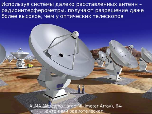 Используя системы далеко расставленных антенн – радиоинтерферометры, получают разрешение даже более высокое, чем у оптических телескопов ALMA (Atacama Large Millimeter Array), 64-антенный радиотелескоп  миллиметрового диапазона в пустыне Атакама  (Чили). 