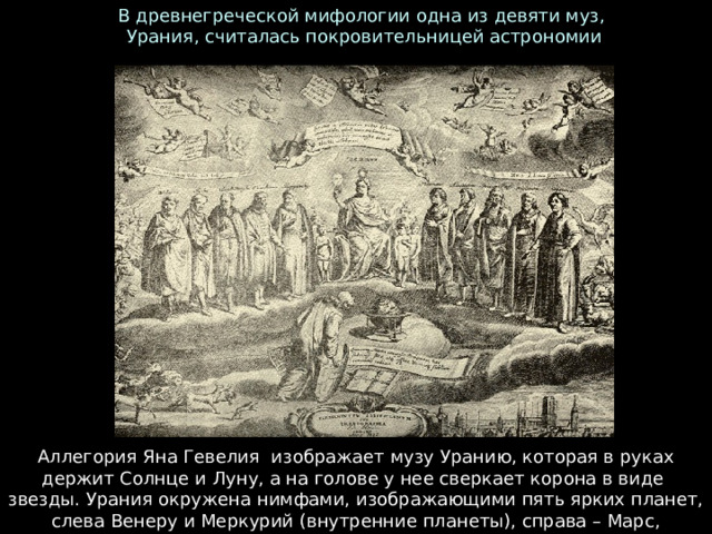 В древнегреческой мифологии одна из девяти муз,  Урания, считалась покровительницей астрономии Аллегория Яна Гевелия  изображает музу Уранию, которая в руках держит Солнце и Луну, а на голове у нее сверкает корона в виде  звезды. Урания окружена нимфами, изображающими пять ярких планет, слева Венеру и Меркурий (внутренние планеты), справа – Марс, Юпитер и Сатурн (внешние планеты). 