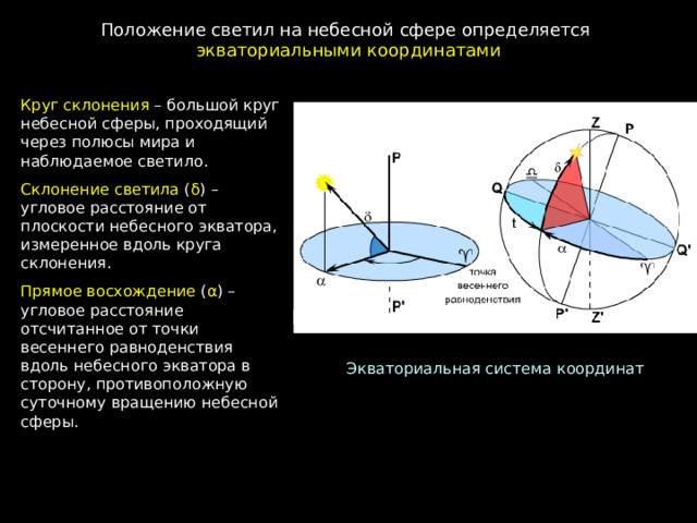 Положение светил на небесной сфере определяется экваториальными координатами Круг склонения – большой круг небесной сферы, проходящий через полюсы мира и наблюдаемое светило. Склонение светила ( δ ) – угловое расстояние от плоскости небесного экватора, измеренное вдоль круга склонения. Прямое восхождение ( α ) – угловое расстояние отсчитанное от точки весеннего равноденствия вдоль небесного экватора в сторону, противоположную суточному вращению небесной сферы. Экваториальная система координат 