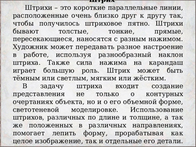 Штрих   Штрихи – это короткие параллельные линии, расположенные очень близко друг к другу так, чтобы получилось штриховое пятно. Штрихи бывают толстые, тонкие, прямые, пересекающиеся, наносятся с разным нажимом. Художник может передавать разное настроение в работе, используя разнообразный наклон штриха. Также сила нажима на карандаш играет большую роль. Штрих может быть тёмным или светлым, мягким или жёстким. В задачу штриха входит создание представления не только о контурных очертаниях объекта, но и о его объемной форме, светотеневой моделировке. Использование штрихов, различных по длине и толщине, а так же положенных в различных направлениях, помогает лепить форму, прорабатывая как целое изображение, так и отдельные его детали. 