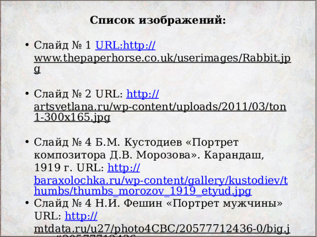 Список изображений: Слайд № 1 URL : http:// www.thepaperhorse.co.uk/userimages/Rabbit.jpg  Слайд № 2 URL: http:// artsvetlana.ru/wp-content/uploads/2011/03/ton1-300x165.jpg  Слайд № 4 Б.М. Кустодиев «Портрет композитора Д.В. Морозова». Карандаш, 1919 г. URL: http:// baraxolochka.ru/wp-content/gallery/kustodiev/thumbs/thumbs_morozov_1919_etyud.jpg Слайд № 4 Н.И. Фешин «Портрет мужчины» URL: http:// mtdata.ru/u27/photo4CBC/20577712436-0/big.jpeg#20577712436  Слайд № 5 С.С. Косенков «Островок», ксилография URL: http:// www.hrono.ru/slovo/2003_02/kosen11.jpg  