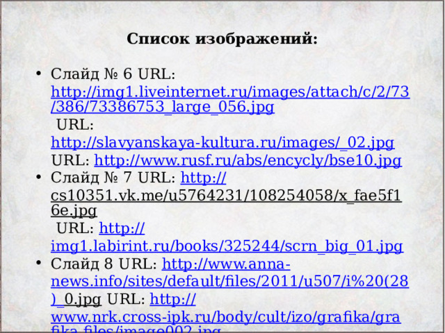 Список изображений:  Слайд № 6 URL: http://img1.liveinternet.ru/images/attach/c/2/73/386/73386753_large_056.jpg URL: http://slavyanskaya-kultura.ru/images/_02.jpg URL: http:// www.rusf.ru/abs/encycly/bse10.jpg Слайд № 7 URL: http :// cs10351.vk.me/u5764231/108254058/x_fae5f16e.jpg URL: http:// img1.labirint.ru/books/325244/scrn_big_01.jpg Слайд 8 URL: http:// www.anna - news.info/sites/default/files/2011/u507/i%20(28 )_ 0.jpg URL: http:// www.nrk.cross-ipk.ru/body/cult/izo/grafika/grafika.files/image002.jpg 