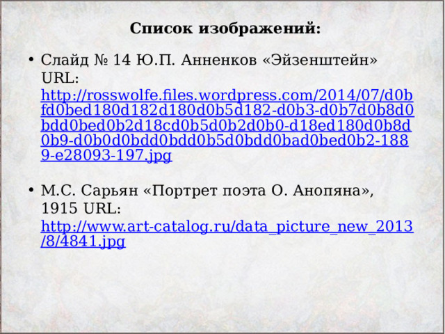 Список изображений: Слайд № 14 Ю.П. Анненков «Эйзенштейн» URL: http://rosswolfe.files.wordpress.com/2014/07/d0bfd0bed180d182d180d0b5d182-d0b3-d0b7d0b8d0bdd0bed0b2d18cd0b5d0b2d0b0-d18ed180d0b8d0b9-d0b0d0bdd0bdd0b5d0bdd0bad0bed0b2-1889-e28093-197.jpg  М.С. Сарьян «Портрет поэта О. Анопяна», 1915 URL: http://www.art-catalog.ru/data_picture_new_2013/8/4841.jpg  