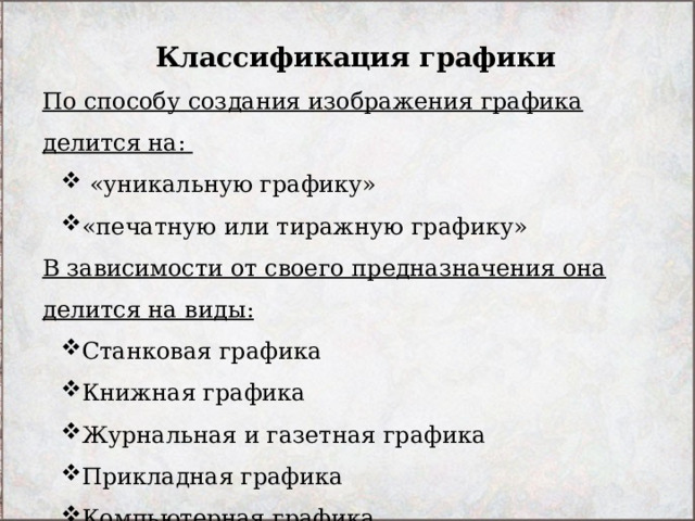 Классификация графики По способу создания изображения графика делится на:  «уникальную графику» «печатную или тиражную графику»   «уникальную графику» «печатную или тиражную графику»  В зависимости от своего предназначения она делится на виды: Станковая графика  Книжная графика Журнальная и газетная графика Прикладная графика Компьютерная графика Промышленная графика Станковая графика  Книжная графика Журнальная и газетная графика Прикладная графика Компьютерная графика Промышленная графика 