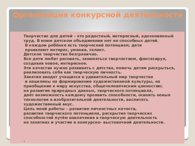 Организация конкурсной деятельности   Творчество для детей – это радостный, интересный, вдохновенный труд. В моем детском объединении нет не способных детей.  В каждом ребёнке есть творческий потенциал; дети  проявляют интерес, умения, талант. Детское творчество безгранично. Все дети любят рисовать, заниматься творчеством, фантазируя, создавая новое, интересное. Эти качества нужно развивать с детства, помочь детям раскрыться, реализовать себя как творческую личность. Занятия вводят учащихся в удивительный мир творчества  и нацелены на формирование художественной культуры, на приобщение к миру искусства, общечеловеческим ценностям; на развитие природных данных, творческого потенциала, даёт возможность каждому проявить способности, освоить новые технологии в изобразительной деятельности, воспитать художественный вкус. Цель моей работы – развитие личностных качеств, развитие творческого потенциала, раскрытие творческих способностей путём вовлечения в творческую деятельность на занятиях и участие в конкурсно- выставочной деятельности.    . 