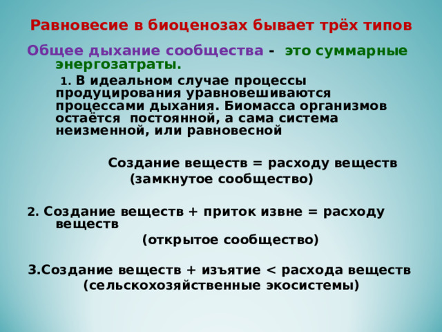 Равновесие в биоценозах бывает трёх типов  Общее дыхание сообщества - это суммарные энергозатраты.  1. В идеальном случае процессы продуцирования уравновешиваются процессами дыхания. Биомасса организмов остаётся постоянной, а сама система неизменной, или равновесной   Создание веществ = расходу веществ (замкнутое сообщество)  2. Создание веществ + приток извне = расходу веществ  (открытое сообщество)  3.Создание веществ + изъятие  расхода веществ (сельскохозяйственные экосистемы)   