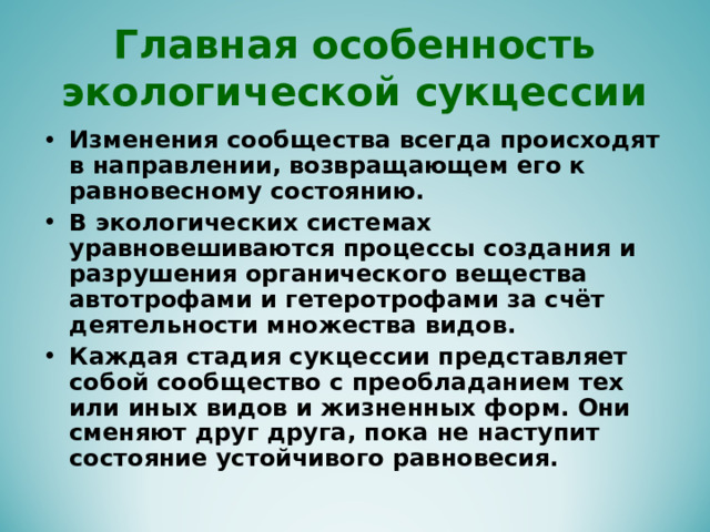 Главная особенность экологической сукцессии Изменения сообщества всегда происходят в направлении, возвращающем его к равновесному состоянию. В экологических системах уравновешиваются процессы создания и разрушения органического вещества автотрофами и гетеротрофами за счёт деятельности множества видов. Каждая стадия сукцессии представляет собой сообщество с преобладанием тех или иных видов и жизненных форм. Они сменяют друг друга, пока не наступит состояние устойчивого равновесия. 