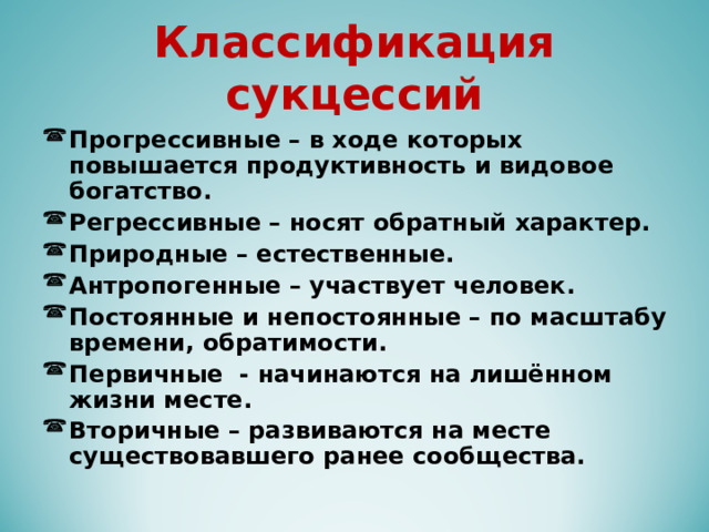 Классификация сукцессий Прогрессивные – в ходе которых повышается продуктивность и видовое богатство. Регрессивные – носят обратный характер. Природные – естественные. Антропогенные – участвует человек. Постоянные и непостоянные – по масштабу времени, обратимости. Первичные - начинаются на лишённом жизни месте. Вторичные – развиваются на месте существовавшего ранее сообщества. 