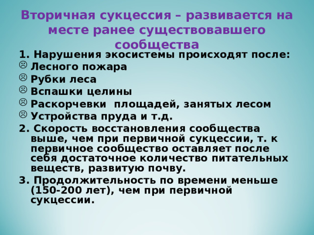 Вторичная сукцессия – развивается на месте ранее существовавшего сообщества 1. Нарушения экосистемы происходят после: Лесного пожара Рубки леса Вспашки целины Раскорчевки площадей, занятых лесом Устройства пруда и т.д. 2. Скорость восстановления сообщества выше, чем при первичной сукцессии, т. к первичное сообщество оставляет после себя достаточное количество питательных веществ, развитую почву. 3. Продолжительность по времени меньше (150-200 лет), чем при первичной сукцессии.   