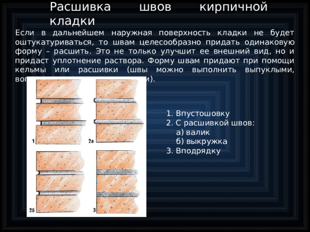 Расшивка швов кирпичной кладки Если в дальнейшем наружная поверхность кладки не будет оштукатуриваться, то швам целесообразно придать одинаковую форму – расшить. Это не только улучшит ее внешний вид, но и придаст уплотнение раствора. Форму швам придают при помощи кельмы или расшивки (швы можно выполнить выпуклыми, вогнутыми или прямоугольными). 1. Впустошовку 2. С расшивкой швов:  а) валик  б) выкружка 3. Вподрядку  