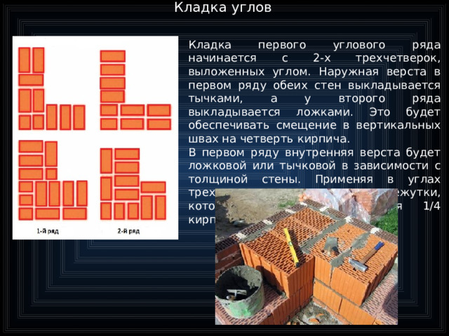 Кладка углов Кладка первого углового ряда начинается с 2-х трехчетверок, выложенных углом. Наружная верста в первом ряду обеих стен выкладывается тычками, а у второго ряда выкладывается ложками. Это будет обеспечивать смещение в вертикальных швах на четверть кирпича. В первом ряду внутренняя верста будет ложковой или тычковой в зависимости с толщиной стены. Применяя в углах трехчетверки, создаются промежутки, которые будут закладываться 1/4 кирпича  