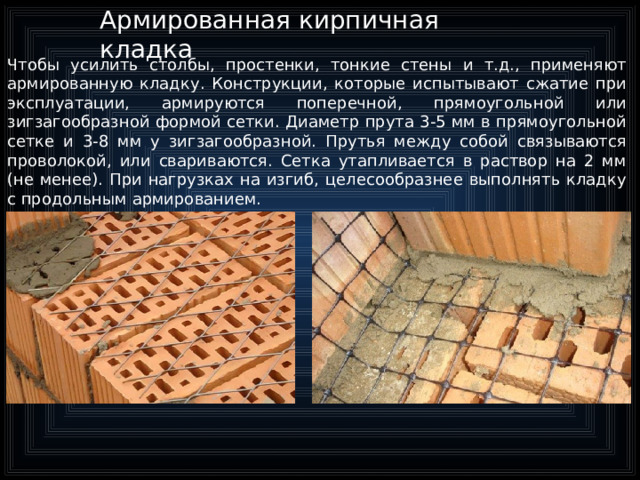 Армированная кирпичная кладка Чтобы усилить столбы, простенки, тонкие стены и т.д., применяют армированную кладку. Конструкции, которые испытывают сжатие при эксплуатации, армируются поперечной, прямоугольной или зигзагообразной формой сетки. Диаметр прута 3-5 мм в прямоугольной сетке и 3-8 мм у зигзагообразной. Прутья между собой связываются проволокой, или свариваются. Сетка утапливается в раствор на 2 мм (не менее). При нагрузках на изгиб, целесообразнее выполнять кладку с продольным армированием.  