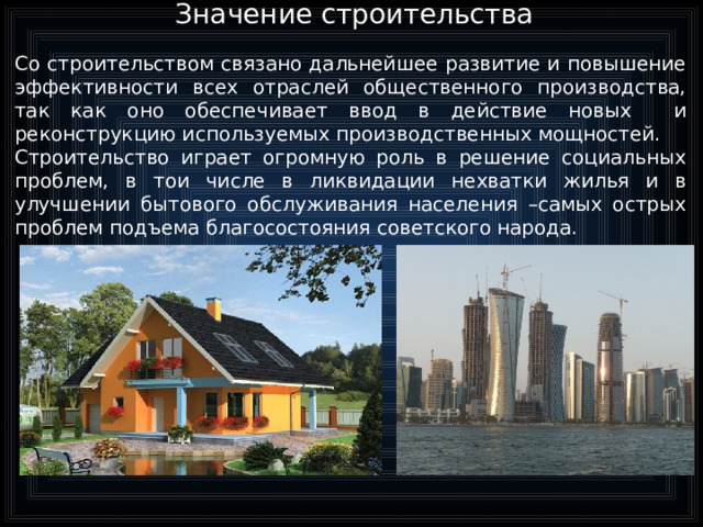 Значение строительства   Со строительством связано дальнейшее развитие и повышение эффективности всех отраслей общественного производства, так как оно обеспечивает ввод в действие новых и реконструкцию используемых производственных мощностей. Строительство играет огромную роль в решение социальных проблем, в тои числе в ликвидации нехватки жилья и в улучшении бытового обслуживания населения –самых острых проблем подъема благосостояния советского народа.  