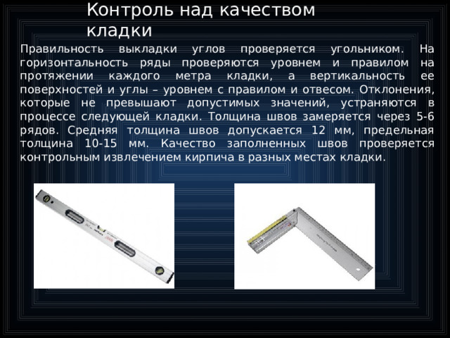 Контроль над качеством кладки Правильность выкладки углов проверяется угольником. На горизонтальность ряды проверяются уровнем и правилом на протяжении каждого метра кладки, а вертикальность ее поверхностей и углы – уровнем с правилом и отвесом. Отклонения, которые не превышают допустимых значений, устраняются в процессе следующей кладки. Толщина швов замеряется через 5-6 рядов. Средняя толщина швов допускается 12 мм, предельная толщина 10-15 мм. Качество заполненных швов проверяется контрольным извлечением кирпича в разных местах кладки.  