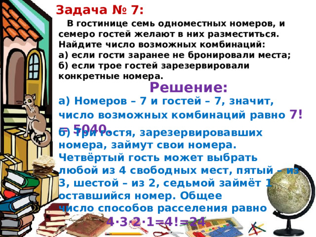 Задача № 7: В гостинице семь одноместных номеров, и семеро гостей желают в них разместиться. Найдите число возможных комбинаций: а) если гости заранее не бронировали места; б) если трое гостей зарезервировали конкретные номера. Решение: а) Номеров – 7 и гостей – 7, значит, число возможных комбинаций равно 7!= 5040. б) Три гостя, зарезервировавших номера, займут свои номера. Четвёртый гость может выбрать любой из 4 свободных мест, пятый – из 3, шестой – из 2, седьмой займёт 1 оставшийся номер. Общее число способов расселения равно 4∙3∙2∙1=4!=24 