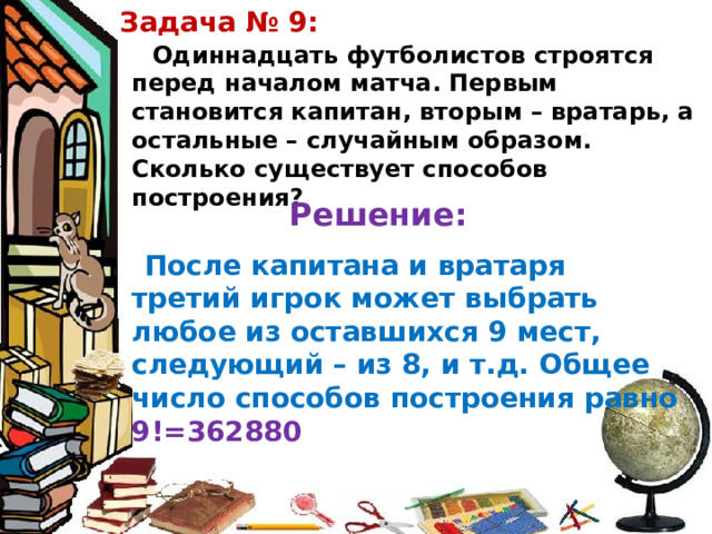 Задача № 9: Одиннадцать футболистов строятся перед началом матча. Первым становится капитан, вторым – вратарь, а остальные – случайным образом. Сколько существует способов построения? Решение: После капитана и вратаря третий игрок может выбрать любое из оставшихся 9 мест, следующий – из 8, и т.д. Общее число способов построения равно 9!=362880 