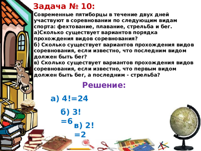 Задача № 10: Современные пятиборцы в течение двух дней участвуют в соревновании по следующим видам спорта: фехтование, плавание, стрельба и бег. а)Сколько существует вариантов порядка прохождения видов соревнования? б) Сколько существует вариантов прохождения видов соревнования, если известно, что последним видом должен быть бег? в) Сколько существует вариантов прохождения видов соревнования, если известно, что первым видом должен быть бег, а последним - стрельба? Решение: а) 4!=24 б) 3!=6 в) 2!=2 