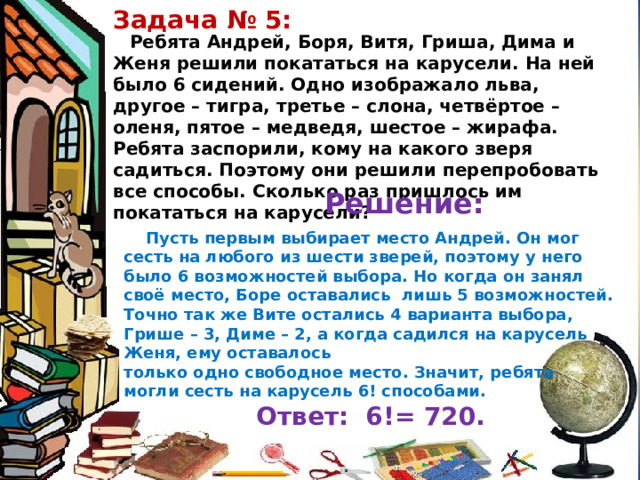 Задача № 5: Ребята Андрей, Боря, Витя, Гриша, Дима и Женя решили покататься на карусели. На ней было 6 сидений. Одно изображало льва, другое – тигра, третье – слона, четвёртое – оленя, пятое – медведя, шестое – жирафа. Ребята заспорили, кому на какого зверя садиться. Поэтому они решили перепробовать все способы. Сколько раз пришлось им покататься на карусели? Решение: Пусть первым выбирает место Андрей. Он мог сесть на любого из шести зверей, поэтому у него было 6 возможностей выбора. Но когда он занял своё место, Боре оставались лишь 5 возможностей. Точно так же Вите остались 4 варианта выбора, Грише – 3, Диме – 2, а когда садился на карусель Женя, ему оставалось только одно свободное место. Значит, ребята могли сесть на карусель 6! способами. Ответ: 6!= 720. 