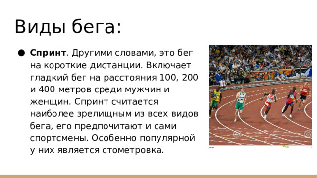 Виды бега: Спринт . Другими словами, это бег на короткие дистанции. Включает гладкий бег на расстояния 100, 200 и 400 метров среди мужчин и женщин. Спринт считается наиболее зрелищным из всех видов бега, его предпочитают и сами спортсмены. Особенно популярной у них является стометровка. 