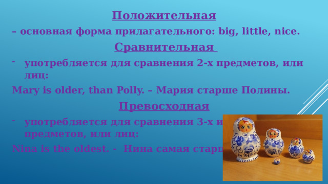 Положительная  – основная форма прилагательного: big, little, nice. Сравнительная употребляется для сравнения 2-х предметов, или лиц: Mary is older, than Polly. – Мария старше Полины. Превосходная  употребляется для сравнения 3-х и более предметов, или лиц: Nina is the oldest. - Нина самая старш ая. 