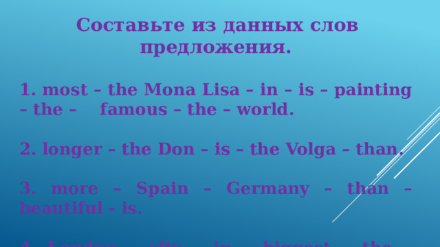   Составьте из данных слов предложения.   most – the Mona Lisa – in – is – painting – the – famous – the – world.   longer – the Don – is – the Volga – than.   more – Spain – Germany – than – beautiful - is.   London – city – in – biggest – the – England – is. 