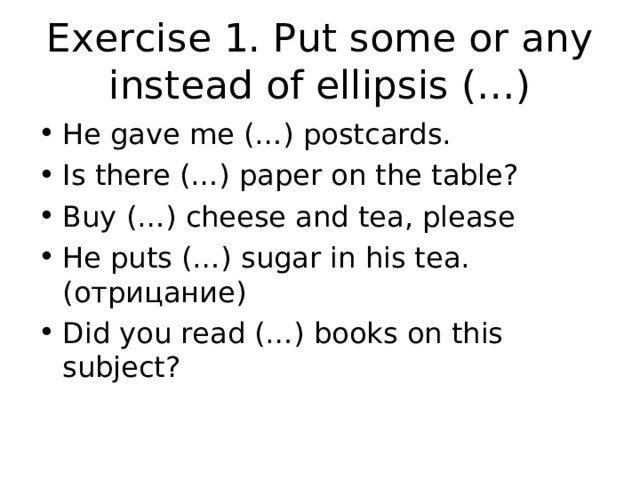 Exercise 1. Put some or any instead of ellipsis (…) He gave me (…) postcards. Is there (…) paper on the table? Buy (…) cheese and tea, please He puts (…) sugar in his tea. (отрицание) Did you read (…) books on this subject?  