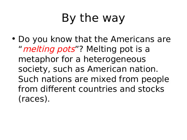 By the way Do you know that the Americans are “ melting pots ”? Melting pot is a metaphor for a heterogeneous society, such as American nation. Such nations are mixed from people from different countries and stocks (races ) . 