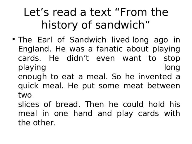 Let’s read a text “From the history of sandwich” The Earl of Sandwich lived long ago in  England.  He was a fanatic about playing cards. He didn’t even want to stop playing long  enough to eat a meal. So he invented a quick meal. He put some meat between two  slices of bread. Then he could hold his meal in one hand and play cards with  the other. 