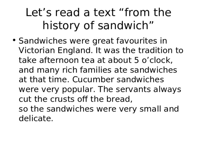 Let’s read a text “from the history of sandwich” Sandwiches were great favourites in Victorian England. It was the tradition to take afternoon tea at about 5 o’clock, and many rich families ate sandwiches at that time. Cucumber sandwiches were very popular. The servants always cut the crusts off the bread,  so the sandwiches were very small and delicate. 