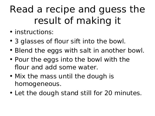 Read a recipe and guess the result of making it instructions: 3 glasses of flour sift into the bowl. Blend the eggs with salt in another bowl. Pour the eggs into the bowl with the flour and add some water. Mix the mass until the dough is homogeneous. Let the dough stand still for 20 minutes. 