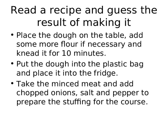 Read a recipe and guess the result of making it Place the dough on the table, add some more flour if necessary and knead it for 10 minutes. Put the dough into the plastic bag and place it into the fridge. Take the minced meat and add chopped onions, salt and pepper to prepare the stuffing for the course. 