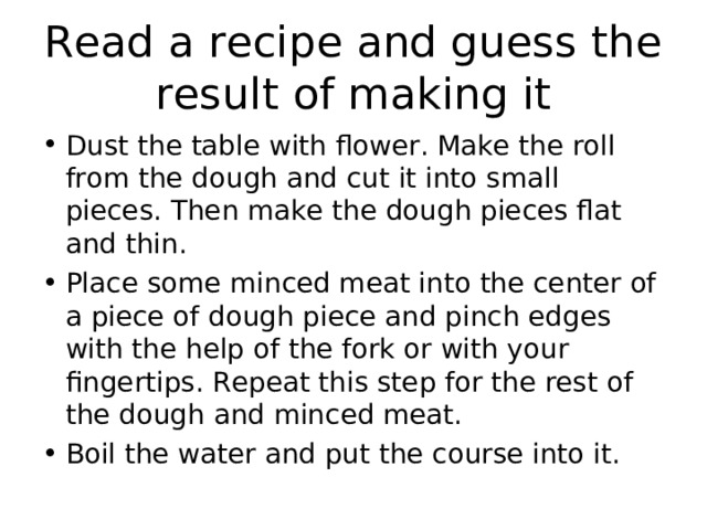 Read a recipe and guess the result of making it Dust the table with flower. Make the roll from the dough and cut it into small pieces. Then make the dough pieces flat and thin. Place some minced meat into the center of a piece of dough piece and pinch edges with the help of the fork or with your fingertips. Repeat this step for the rest of the dough and minced meat. Boil the water and put the course into it.   
