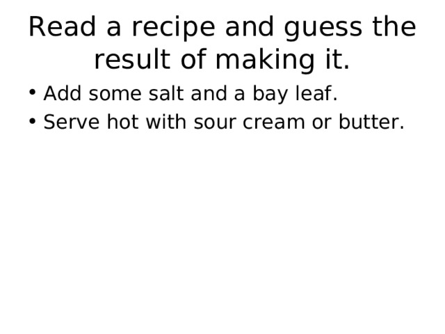 Read a recipe and guess the result of making it. Add some salt and a bay leaf. Serve hot with sour cream or butter.  